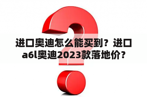 进口奥迪怎么能买到？进口a6l奥迪2023款落地价？