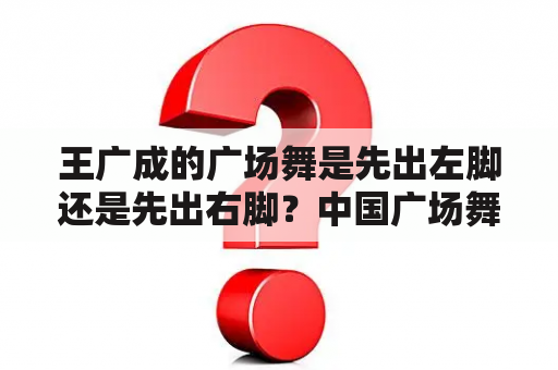 王广成的广场舞是先出左脚还是先出右脚？中国广场舞最出名的人是谁？