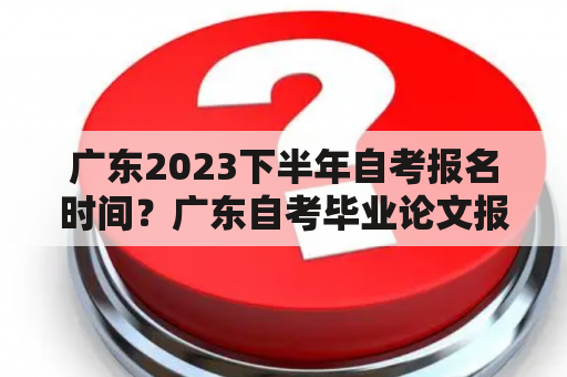 广东2023下半年自考报名时间？广东自考毕业论文报名的步骤？