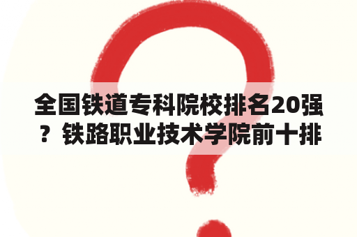 全国铁道专科院校排名20强？铁路职业技术学院前十排名？