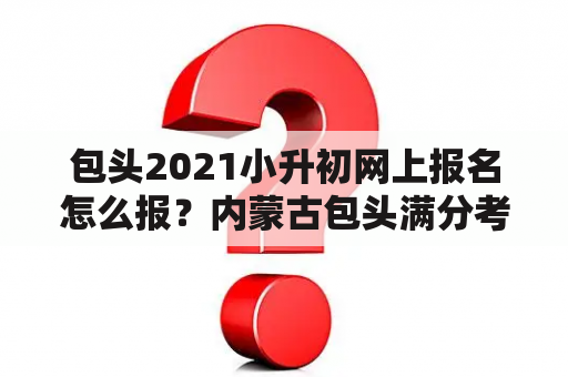 包头2021小升初网上报名怎么报？内蒙古包头满分考试有下午场吗？