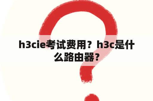 h3cie考试费用？h3c是什么路由器？