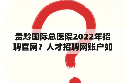 贵黔国际总医院2022年招聘官网？人才招聘网账户如何注销？