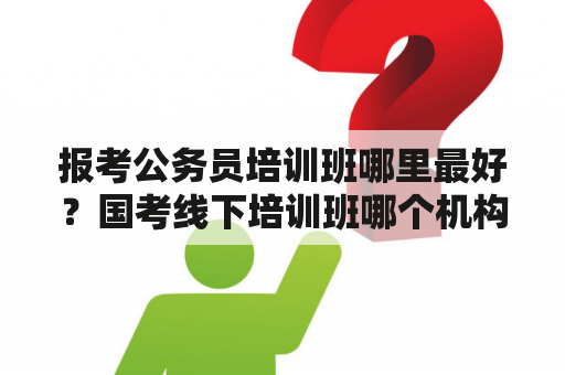 报考公务员培训班哪里最好？国考线下培训班哪个机构好？