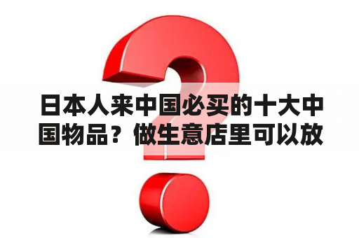 日本人来中国必买的十大中国物品？做生意店里可以放扇子好吗？