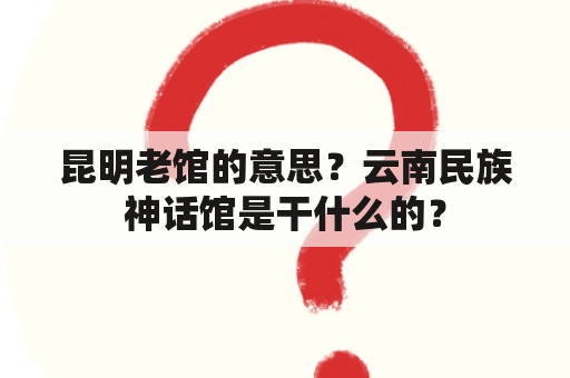 昆明老馆的意思？云南民族神话馆是干什么的？