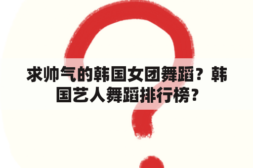 求帅气的韩国女团舞蹈？韩国艺人舞蹈排行榜？