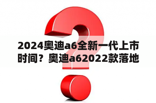 2024奥迪a6全新一代上市时间？奥迪a62022款落地多少？