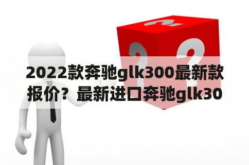 2022款奔驰glk300最新款报价？最新进口奔驰glk300报价多少？