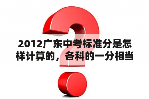 2012广东中考标准分是怎样计算的，各科的一分相当于多少分?知道的回答，谢谢？2012年广州高考有多少文科生？