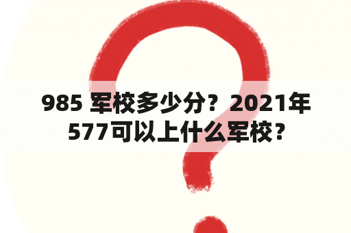 985 军校多少分？2021年577可以上什么军校？