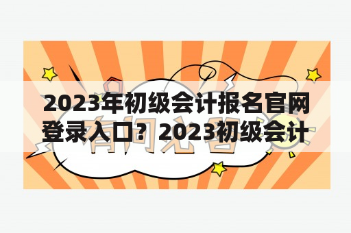 2023年初级会计报名官网登录入口？2023初级会计报名入口官网？