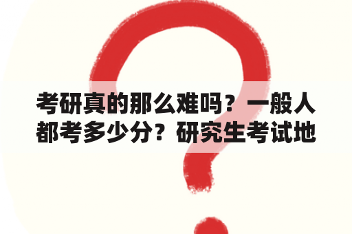 考研真的那么难吗？一般人都考多少分？研究生考试地点是按什么划分的？