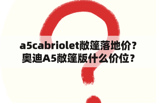 a5cabriolet敞篷落地价？奥迪A5敞篷版什么价位？