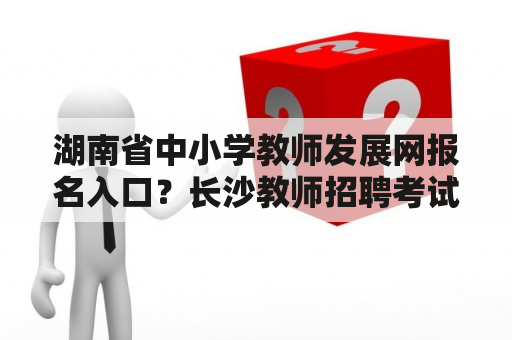 湖南省中小学教师发展网报名入口？长沙教师招聘考试笔试考哪些科目?面试怎么考？