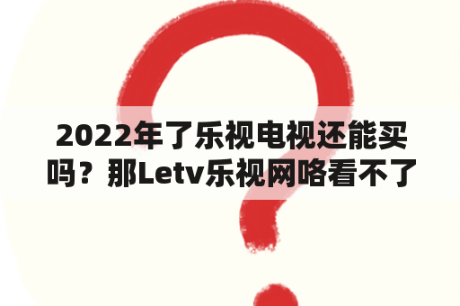 2022年了乐视电视还能买吗？那Letv乐视网咯看不了电视。怎么办？