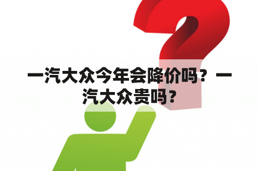 一汽大众今年会降价吗？一汽大众贵吗？