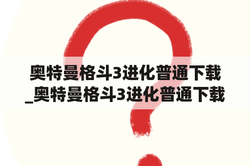 奥特曼格斗3进化普通下载_奥特曼格斗3进化普通下载不用排队