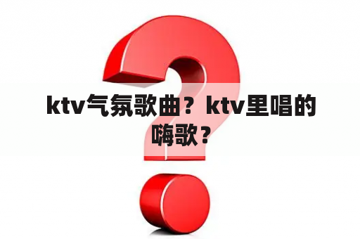 ktv气氛歌曲？ktv里唱的嗨歌？