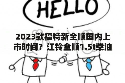 2023款福特新全顺国内上市时间？江铃全顺1.5t柴油版汽车报价多少？