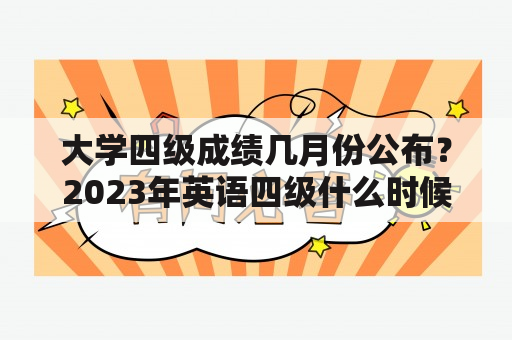 大学四级成绩几月份公布？2023年英语四级什么时候出成绩？