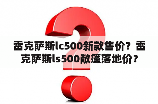 雷克萨斯lc500新款售价？雷克萨斯ls500敞篷落地价？