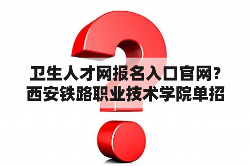 卫生人才网报名入口官网？西安铁路职业技术学院单招一般在什么时候报名？