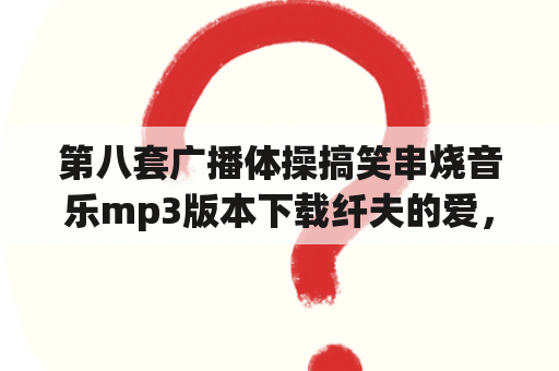 第八套广播体操搞笑串烧音乐mp3版本下载纤夫的爱，我爱洗澡，急用谢谢？广播体操可以有哪些花样？