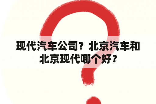 现代汽车公司？北京汽车和北京现代哪个好？