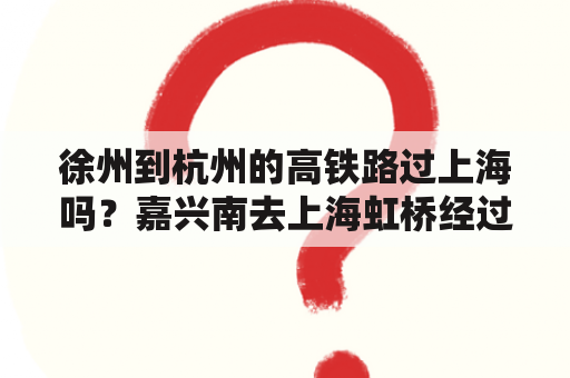 徐州到杭州的高铁路过上海吗？嘉兴南去上海虹桥经过哪些站？