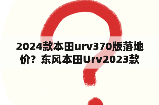 2024款本田urv370版落地价？东风本田Urv2023款落地价？