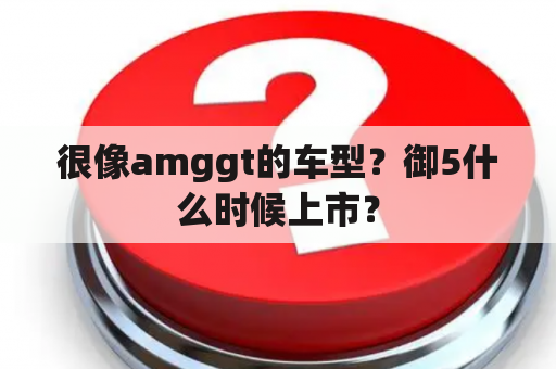 很像amggt的车型？御5什么时候上市？