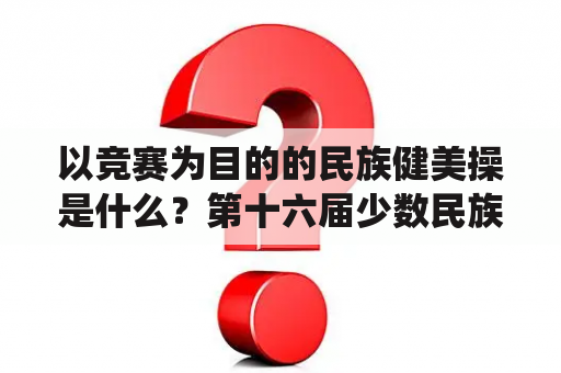 以竞赛为目的的民族健美操是什么？第十六届少数民族传统体育运动会？