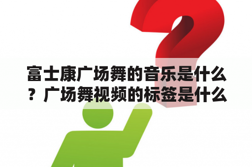 富士康广场舞的音乐是什么？广场舞视频的标签是什么？