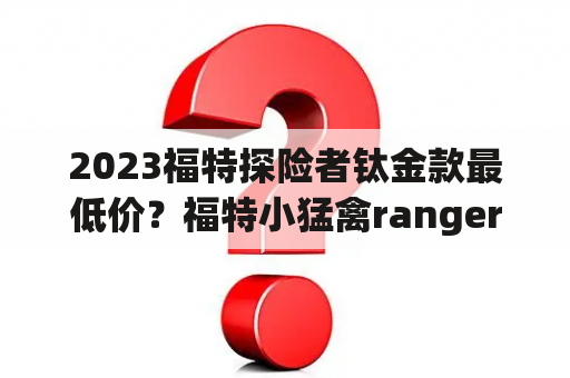 2023福特探险者钛金款最低价？福特小猛禽ranger 2023落地价？