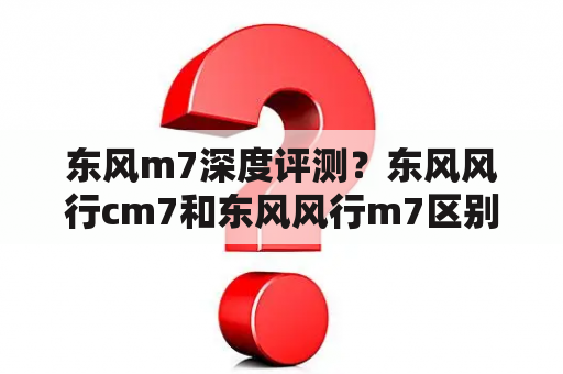 东风m7深度评测？东风风行cm7和东风风行m7区别？