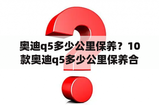 奥迪q5多少公里保养？10款奥迪q5多少公里保养合适？