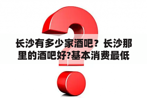 长沙有多少家酒吧？长沙那里的酒吧好?基本消费最低多少？