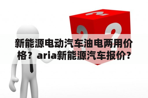 新能源电动汽车油电两用价格？aria新能源汽车报价？