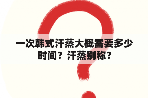 一次韩式汗蒸大概需要多少时间？汗蒸别称？