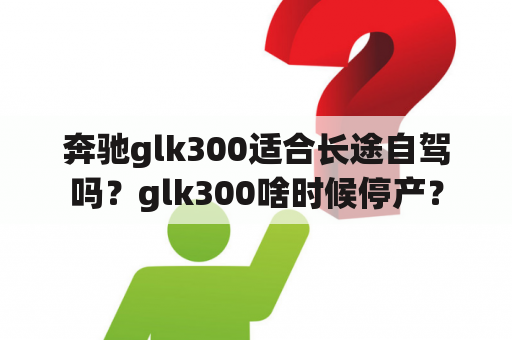 奔驰glk300适合长途自驾吗？glk300啥时候停产？