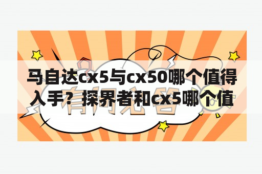 马自达cx5与cx50哪个值得入手？探界者和cx5哪个值得买？