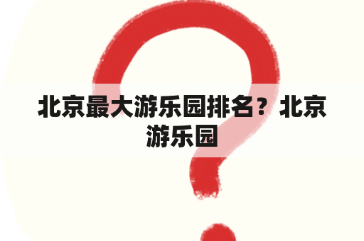 北京最大游乐园排名？北京游乐园