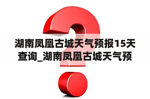 湖南凤凰古城天气预报15天查询_湖南凤凰古城天气预报15天查询最新消息视频