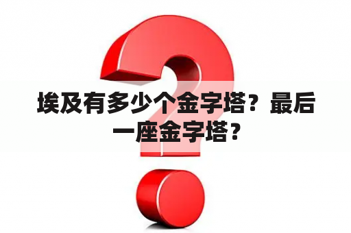 埃及有多少个金字塔？最后一座金字塔？