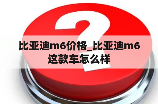 比亚迪m6价格_比亚迪m6这款车怎么样