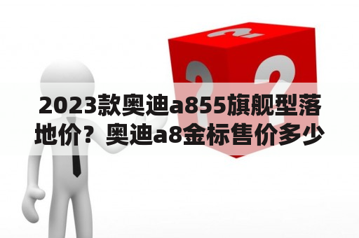 2023款奥迪a855旗舰型落地价？奥迪a8金标售价多少万？