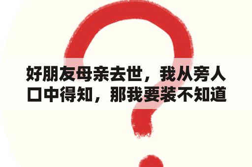 好朋友母亲去世，我从旁人口中得知，那我要装不知道吗？突然听说朋友父母过世了，如何写悼词？