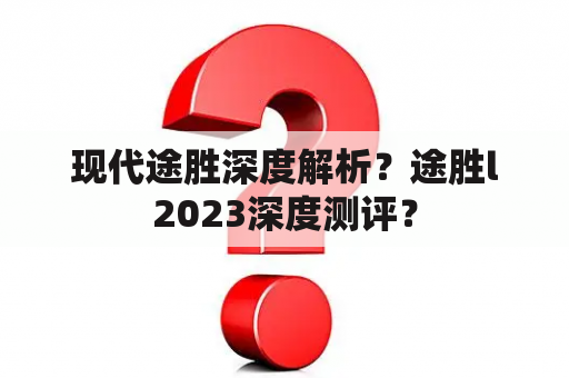 现代途胜深度解析？途胜l2023深度测评？