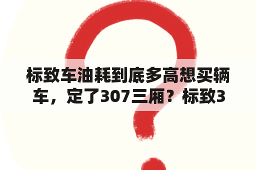 标致车油耗到底多高想买辆车，定了307三厢？标致307三厢